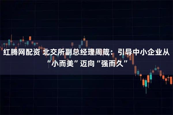 红腾网配资 北交所副总经理周箴：引导中小企业从“小而美”迈向“强而久”