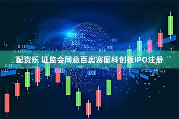 配资乐 证监会同意百奥赛图科创板IPO注册