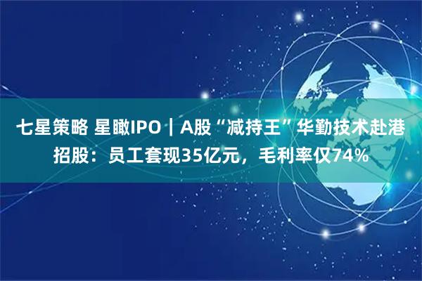 七星策略 星瞰IPO｜A股“减持王”华勤技术赴港招股：员工套现35亿元，毛利率仅74%