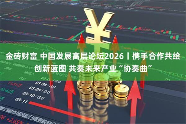 金砖财富 中国发展高层论坛2026丨携手合作共绘创新蓝图 共奏未来产业“协奏曲”