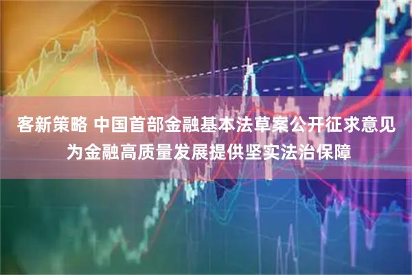 客新策略 中国首部金融基本法草案公开征求意见 为金融高质量发展提供坚实法治保障